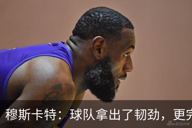 穆斯卡特：球队拿出了韧劲，更完整的阵容对技战术发挥有帮助